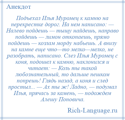 
    Подъехал Илья Муромец к камню на перекрестке дорог. На нем написано: — Налево пойдешь — тыщу найдешь, направо пойдешь — лимон откопаешь, прямо пойдешь — козлам морду набьешь. А внизу на камне еще что—то мелко—мелко, не разобрать, написано. Слез Илья Муромец с коня, подошел к камню, наклонился и читает: — Коль ты такой любознательный, то дальше пешком попрешь! Глядь назад, а коня и след простыл... — Ах ты ж! Ладно, — подумал Илья, прячась за камень, — подождем Алешу Поповича.