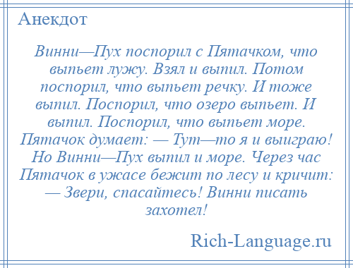 
    Винни—Пух поспорил с Пятачком, что выпьет лужу. Взял и выпил. Потом поспорил, что выпьет речку. И тоже выпил. Поспорил, что озеро выпьет. И выпил. Поспорил, что выпьет море. Пятачок думает: — Тут—то я и выиграю! Но Винни—Пух выпил и море. Через час Пятачок в ужасе бежит по лесу и кричит: — Звери, спасайтесь! Винни писать захотел!