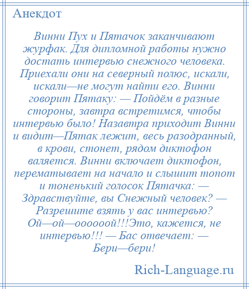 
    Винни Пух и Пятачок заканчивают журфак. Для дипломной работы нужно достать интервью снежного человека. Приехали они на северный полюс, искали, искали—не могут найти его. Винни говорит Пятаку: — Пойдём в разные стороны, завтра встретимся, чтобы интервью было! Назавтра приходит Винни и видит—Пятак лежит, весь разодранный, в крови, стонет, рядом диктофон валяется. Винни включает диктофон, перематывает на начало и слышит топот и тоненький голосок Пятачка: — Здравствуйте, вы Снежный человек? — Разрешите взять у вас интервью? Ой—ой—оооооой!!!Это, кажется, не интервью!!! — Бас отвечает: — Бери—бери!