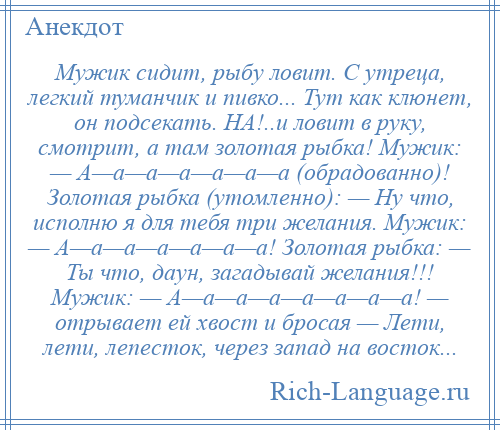 
    Мужик сидит, рыбу ловит. С утрeца, легкий туманчик и пивко... Тут как клюнет, он подсекать. НА!..и ловит в руку, смотрит, а там золотая рыбка! Мужик: — А—a—a—a—a—a—a (обрадованно)! Золотая рыбка (утомленно): — Ну что, исполню я для тебя три желания. Мужик: — А—a—a—a—a—a—a! Золотая рыбка: — Ты что, даун, загадывай желания!!! Мужик: — А—a—a—a—a—a—a—a! — отрывает ей хвост и бросая — Лети, лети, лепесток, через запад на восток...