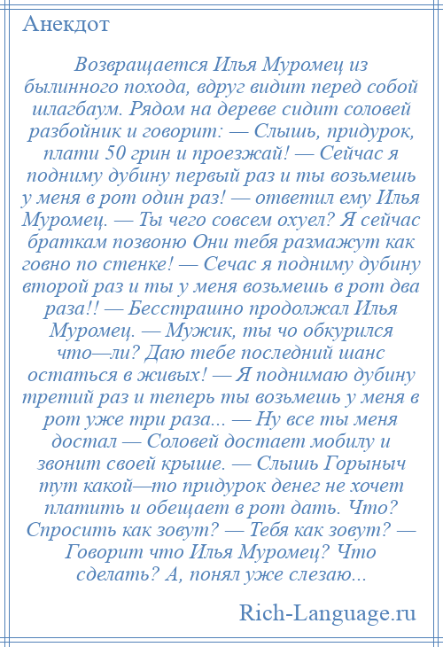 
    Возвращается Илья Муромец из былинного похода, вдруг видит перед собой шлагбаум. Рядом на дереве сидит соловей разбойник и говорит: — Слышь, придурок, плати 50 грин и проезжай! — Сейчас я подниму дубину первый раз и ты возьмешь у меня в рот один раз! — ответил ему Илья Муромец. — Ты чего совсем охуел? Я сейчас браткам позвоню Они тебя размажут как говно по стенке! — Сечас я подниму дубину второй раз и ты у меня возьмешь в рот два раза!! — Бесстрашно продолжал Илья Муромец. — Мужик, ты чо обкурился что—ли? Даю тебе последний шанс остаться в живых! — Я поднимаю дубину третий раз и теперь ты возьмешь у меня в рот уже три раза... — Ну все ты меня достал — Соловей достает мобилу и звонит своей крыше. — Слышь Горыныч тут какой—то придурок денег не хочет платить и обещает в рот дать. Что? Спросить как зовут? — Тебя как зовут? — Говорит что Илья Муромец? Что сделать? А, понял уже слезаю...