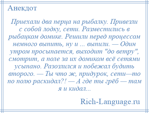 
    Приехали два перца на рыбалку. Привезли с собой лодку, сети. Разместились в рыбацком домике. Решили перед процессом немного выпить, ну и ... выпили. — Один утром просыпается, выходит до ветру , смотрит, а поле за их домиком всё сетями усыпано. Разозлился и побежал будить второго. — Ты что ж, придурок, сети—то по полю раскидал?! — А где ты грёб — там я и кидал...