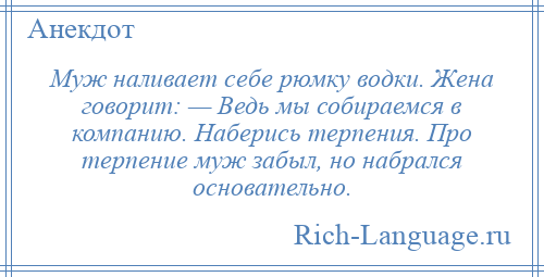 
    Муж наливает себе рюмку водки. Жена говорит: — Ведь мы собираемся в компанию. Наберись терпения. Про терпение муж забыл, но набрался основательно.