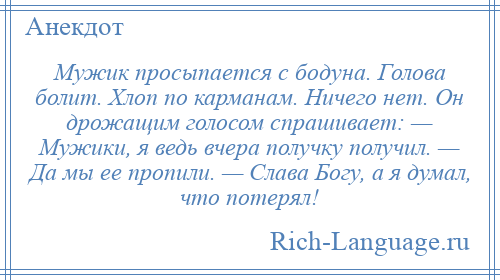 
    Мужик просыпается с бодуна. Голова болит. Хлоп по карманам. Ничего нет. Он дрожащим голосом спрашивает: — Мужики, я ведь вчера получку получил. — Да мы ее пропили. — Слава Богу, а я думал, что потерял!