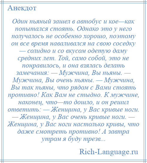 
    Один пьяный зашел в автобус и кое—как попытался стоять. Однако это у него получалось не особенно хорошо, поэтому он все время наваливался на свою соседку — солидно и со вкусом одетую даму средних лет. Той, само собой, это не понравилось, и она взялась делать замечания: — Мужчина, Вы пьяны. — Мужчина, Вы очень пьяны. — Мужчина, Вы так пьяны, что рядом с Вами стоять противно! Как Вам не стыдно. К мужчине, наконец, что—то дошло, и он решил ответить: — Женщина, у Вас кривые ноги. — Женщина, у Вас очень кривые ноги. — Женщина, у Вас ноги настолько кривы, что даже смотреть противно! А завтра утром я буду трезв...