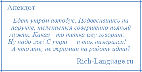 
    Едет утром автобус. Подвесившись на поручне, телепается совершенно пьяный мужик. Какая—то тетка ему говорит: — Ну надо же! С утра — и так нажрался! — А что мне, не жрамши на работу идти?
