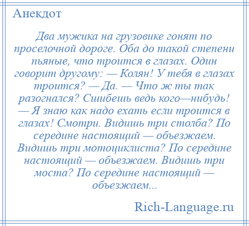 
    Два мужика на грузовике гонят по проселочной дороге. Оба до такой степени пьяные, что троится в глазах. Один говорит другому: — Колян! У тебя в глазах троится? — Да. — Что ж ты так разогнался? Сшибешь ведь кого—нибудь! — Я знаю как надо ехать если троится в глазах! Смотри. Видишь три столба? По середине настоящий — объезжаем. Видишь три мотоциклиста? По середине настоящий — объезжаем. Видишь три моста? По середине настоящий — объезжаем...