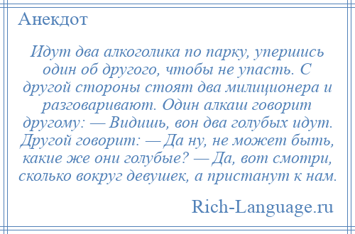 
    Идут два алкоголика по парку, упершись один об другого, чтобы не упасть. С другой стороны стоят два милиционера и разговаривают. Один алкаш говорит другому: — Видишь, вон два голубых идут. Другой говорит: — Да ну, не может быть, какие же они голубые? — Да, вот смотри, сколько вокруг девушек, а пристанут к нам.
