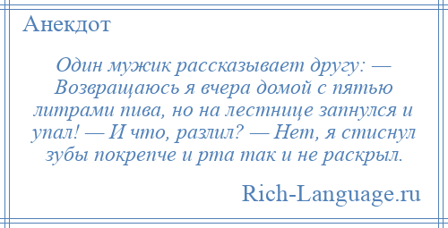 
    Один мужик рассказывает другу: — Возвращаюсь я вчера домой с пятью литрами пива, но на лестнице запнулся и упал! — И что, разлил? — Нет, я стиснул зубы покрепче и рта так и не раскрыл.