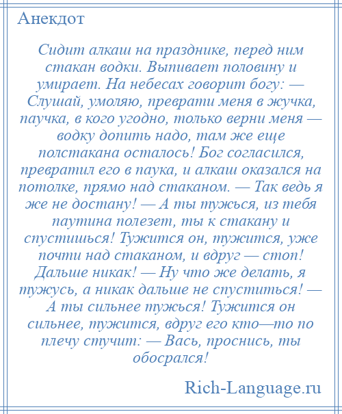 
    Сидит алкаш на празднике, перед ним стакан водки. Выпивает половину и умирает. На небесах говорит богу: — Слушай, умоляю, преврати меня в жучка, паучка, в кого угодно, только верни меня — водку допить надо, там же еще полстакана осталось! Бог согласился, превратил его в паука, и алкаш оказался на потолке, прямо над стаканом. — Так ведь я же не достану! — А ты тужься, из тебя паутина полезет, ты к стакану и спустишься! Тужится он, тужится, уже почти над стаканом, и вдруг — стоп! Дальше никак! — Ну что же делать, я тужусь, а никак дальше не спуститься! — А ты сильнее тужься! Тужится он сильнее, тужится, вдруг его кто—то по плечу стучит: — Вась, проснись, ты обосрался!