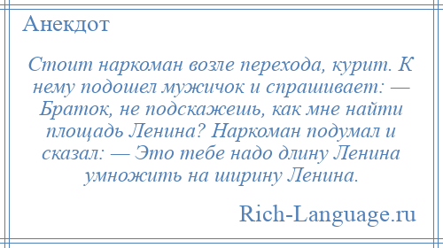 
    Стоит наркоман возле перехода, курит. К нему подошел мужичок и спрашивает: — Браток, не подскажешь, как мне найти площадь Ленина? Наркоман подумал и сказал: — Это тебе надо длину Ленина умножить на ширину Ленина.