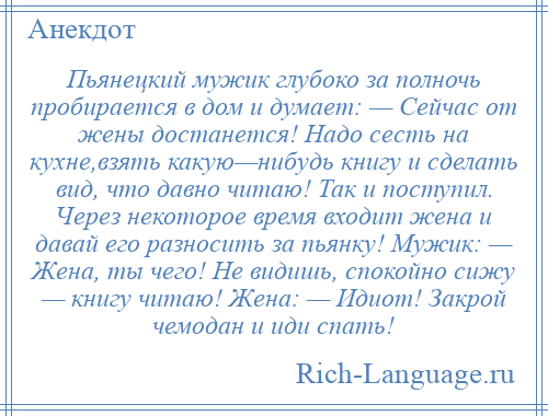 
    Пьянецкий мужик глубоко за полночь пробирается в дом и думает: — Сейчас от жены достанется! Надо сесть на кухне,взять какую—нибудь книгу и сделать вид, что давно читаю! Так и поступил. Через некоторое время входит жена и давай его разносить за пьянку! Мужик: — Жена, ты чего! Не видишь, спокойно сижу — книгу читаю! Жена: — Идиот! Закрой чемодан и иди спать!