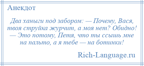 
    Два ханыги под забором: — Почему, Вася, твоя струйка журчит, а моя нет? Обидно! — Это потому, Петя, что ты ссышь мне на пальто, а я тебе — на ботинки!