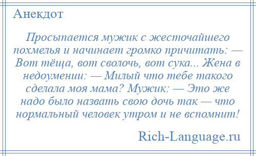 
    Просыпается мужик с жесточайшего похмелья и начинает громко причитать: — Вот тёща, вот сволочь, вот сука... Жена в недоумении: — Милый что тебе такого сделала моя мама? Мужик: — Это же надо было назвать свою дочь так — что нормальный человек утром и не вспомнит!