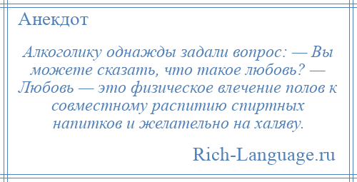 
    Алкоголику однажды задали вопрос: — Вы можете сказать, что такое любовь? — Любовь — это физическое влечение полов к совместному распитию спиртных напитков и желательно на халяву.