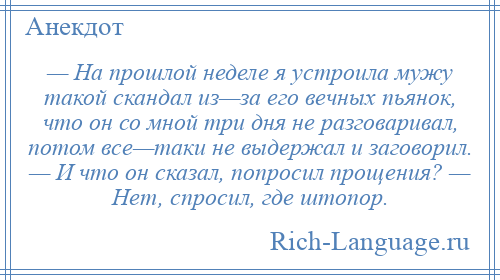 
    — На прошлой неделе я устроила мужу такой скандал из—за его вечных пьянок, что он со мной три дня не разговаривал, потом все—таки не выдержал и заговорил. — И что он сказал, попросил прощения? — Нет, спросил, где штопор.