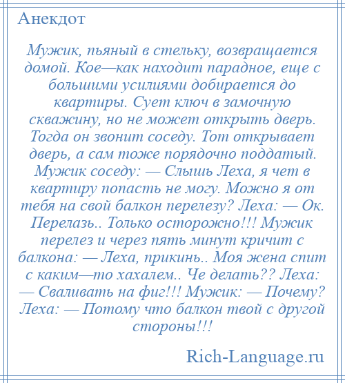 
    Мужик, пьяный в стельку, возвращается домой. Кое—как находит парадное, еще с большими усилиями добирается до квартиры. Сует ключ в замочную скважину, но не может открыть дверь. Тогда он звонит соседу. Тот открывает дверь, а сам тоже порядочно поддатый. Мужик соседу: — Слышь Леха, я чет в квартиру попасть не могу. Можно я от тебя на свой балкон перелезу? Леха: — Ок. Перелазь.. Только осторожно!!! Мужик перелез и через пять минут кричит с балкона: — Леха, прикинь.. Моя жена спит с каким—то хахалем.. Че делать?? Леха: — Сваливать на фиг!!! Мужик: — Почему? Леха: — Потому что балкон твой с другой стороны!!!