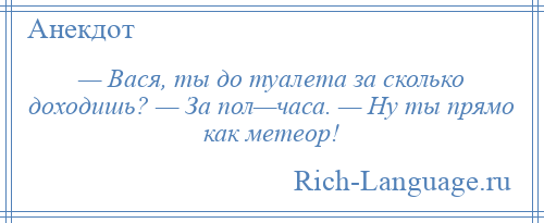 
    — Вася, ты до туалета за сколько доходишь? — За пол—часа. — Ну ты прямо как метеор!