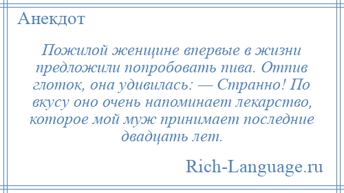 
    Пожилой женщине впервые в жизни предложили попробовать пива. Отпив глоток, она удивилась: — Странно! По вкусу оно очень напоминает лекарство, которое мой муж принимает последние двадцать лет.