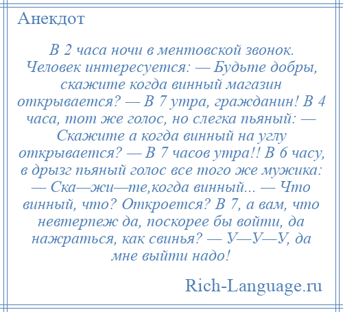 
    В 2 часа ночи в ментовской звонок. Человек интересуется: — Будьте добры, скажите когда винный магазин открывается? — В 7 утра, гражданин! В 4 часа, тот же голос, но слегка пьяный: — Скажите а когда винный на углу открывается? — В 7 часов утра!! В 6 часу, в дрызг пьяный голос все того же мужика: — Ска—жи—те,когда винный... — Что винный, что? Откроется? В 7, а вам, что невтерпеж да, поскорее бы войти, да нажраться, как свинья? — У—У—У, да мне выйти надо!