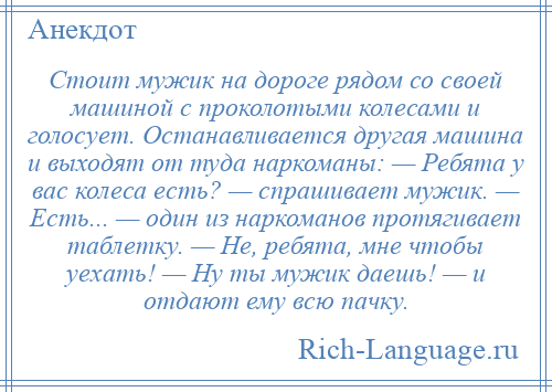 
    Стоит мужик на дороге рядом со своей машиной с проколотыми колесами и голосует. Останавливается другая машина и выходят от туда наркоманы: — Ребята у вас колеса есть? — спрашивает мужик. — Есть... — один из наркоманов протягивает таблетку. — Не, ребята, мне чтобы уехать! — Ну ты мужик даешь! — и отдают ему всю пачку.