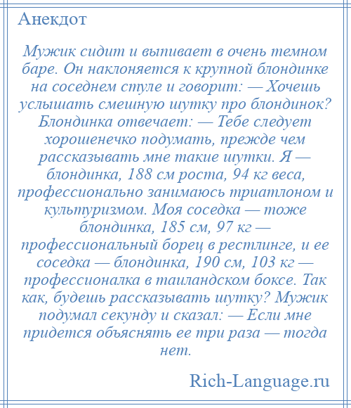 
    Мужик сидит и выпивает в очень темном баре. Он наклоняется к крупной блондинке на соседнем стуле и говорит: — Хочешь услышать смешную шутку про блондинок? Блондинка отвечает: — Тебе следует хорошенечко подумать, прежде чем рассказывать мне такие шутки. Я — блондинка, 188 см роста, 94 кг веса, профессионально занимаюсь триатлоном и культуризмом. Моя соседка — тоже блондинка, 185 см, 97 кг — профессиональный борец в рестлинге, и ее соседка — блондинка, 190 см, 103 кг — профессионалка в таиландском боксе. Так как, будешь рассказывать шутку? Мужик подумал секунду и сказал: — Если мне придется объяснять ее три раза — тогда нет.