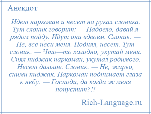 
    Идет наркоман и несет на руках слоника. Тут слоник говорит: — Надоело, давай я рядом пойду. Идут они вдвоем. Слоник: — Не, все неси меня. Поднял, несет. Тут слоник: — Что—то холодно, укутай меня. Снял пиджак наркоман, укутал родимого. Несет дальше. Слоник: — Не, жарко, сними пиджак. Наркоман поднимает глаза к небу: — Господи, да когда ж меня попустит?!!