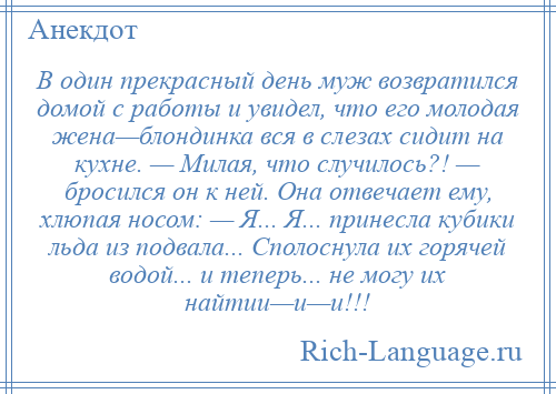 
    В один прекрасный день муж возвратился домой с работы и увидел, что его молодая жена—блондинка вся в слезах сидит на кухне. — Милая, что случилось?! — бросился он к ней. Она отвечает ему, хлюпая носом: — Я... Я... принесла кубики льда из подвала... Сполоснула их горячей водой... и теперь... не могу их найтии—и—и!!!