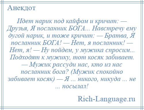 
    Идет нарик под кайфом и кричит: — Друзья, Я посланник БОГА... Навстречу ему дугой нарик, и тоже кричит: — Братва, Я посланник БОГА! — Нет, я посланник! — Нет, я! — Hу пойдем, у мужика спросим... Подходят к мужику, тот косяк забивает. — Мужик рассуди нас, кто из нас посланник бога? (Мужик спокойно забивает косяк) — Я ... никого, никуда ... не ... посылал!