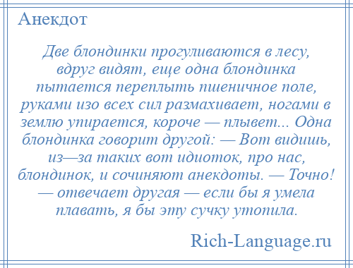 
    Две блондинки прогуливаются в лесу, вдруг видят, еще одна блондинка пытается переплыть пшеничное поле, руками изо всех сил размахивает, ногами в землю упирается, короче — плывет... Одна блондинка говорит другой: — Вот видишь, из—за таких вот идиоток, про нас, блондинок, и сочиняют анекдоты. — Точно! — отвечает другая — если бы я умела плавать, я бы эту сучку утопила.