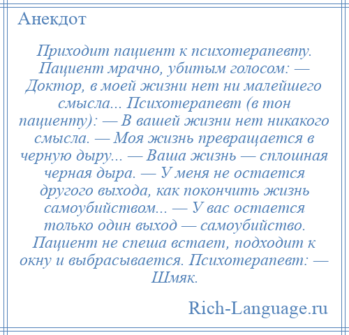 
    Приходит пациент к психотерапевту. Пациент мрачно, убитым голосом: — Доктор, в моей жизни нет ни малейшего смысла... Психотерапевт (в тон пациенту): — В вашей жизни нет никакого смысла. — Моя жизнь превращается в черную дыру... — Ваша жизнь — сплошная черная дыра. — У меня не остается другого выхода, как покончить жизнь самоубийством... — У вас остается только один выход — самоубийство. Пациент не спеша встает, подходит к окну и выбрасывается. Психотерапевт: — Шмяк.