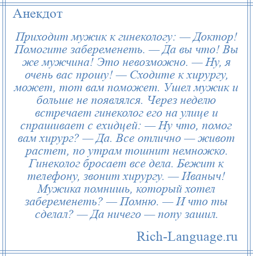 
    Приходит мужик к гинекологу: — Доктор! Помогите забеременеть. — Да вы что! Вы же мужчина! Это невозможно. — Ну, я очень вас прошу! — Сходите к хирургу, может, тот вам поможет. Ушел мужик и больше не появлялся. Через неделю встречает гинеколог его на улице и спрашивает с ехидцей: — Ну что, помог вам хирург? — Да. Все отлично — живот растет, по утрам тошнит немножко. Гинеколог бросает все дела. Бежит к телефону, звонит хирургу. — Иваныч! Мужика помнишь, который хотел забеременеть? — Помню. — И что ты сделал? — Да ничего — попу зашил.