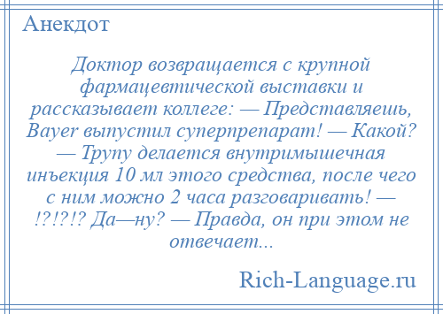 
    Доктор возвращается с крупной фармацевтической выставки и рассказывает коллеге: — Представляешь, Bayer выпустил суперпрепарат! — Какой? — Трупу делается внутримышечная инъекция 10 мл этого средства, после чего с ним можно 2 часа разговаривать! — !?!?!? Да—ну? — Правда, он при этом не отвечает...