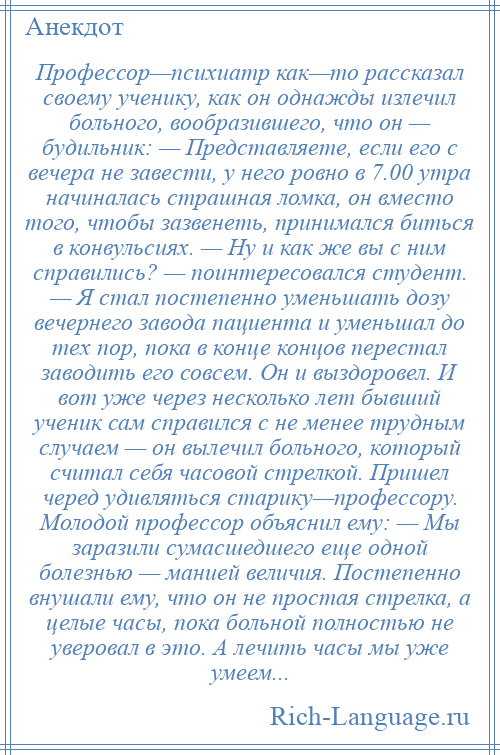 
    Профессор—психиатр как—то рассказал своему ученику, как он однажды излечил больного, вообразившего, что он — будильник: — Представляете, если его с вечера не завести, у него ровно в 7.00 утра начиналась страшная ломка, он вместо того, чтобы зазвенеть, принимался биться в конвульсиях. — Ну и как же вы с ним справились? — поинтересовался студент. — Я стал постепенно уменьшать дозу вечернего завода пациента и уменьшал до тех пор, пока в конце концов перестал заводить его совсем. Он и выздоровел. И вот уже через несколько лет бывший ученик сам справился с не менее трудным случаем — он вылечил больного, который считал себя часовой стрелкой. Пришел черед удивляться старику—профессору. Молодой профессор объяснил ему: — Мы заразили сумасшедшего еще одной болезнью — манией величия. Постепенно внушали ему, что он не простая стрелка, а целые часы, пока больной полностью не уверовал в это. А лечить часы мы уже умеем...