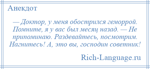 
    — Доктор, у меня обострился геморрой. Помните, я у вас был месяц назад. — Не припоминаю. Раздевайтесь, посмотрим. Нагнитесь! А, это вы, господин советник!