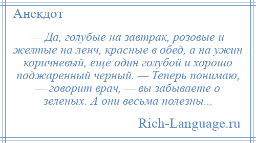 
    — Да, голубые на завтрак, розовые и желтые на ленч, красные в обед, а на ужин коричневый, еще один голубой и хорошо поджаренный черный. — Теперь понимаю, — говорит врач, — вы забываете о зеленых. А они весьма полезны...