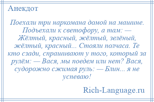 
    Поехали три наркомана домой на машине. Подъехали к светофору, а там: — Жёлтый, красный, жёлтый, зелёный, жёлтый, красный... Стояли полчаса. Те кто сзади, спрашивают у того, который за рулём: — Вася, мы поедем или нет? Вася, судорожно сжимая руль: — Блин... я не успеваю!