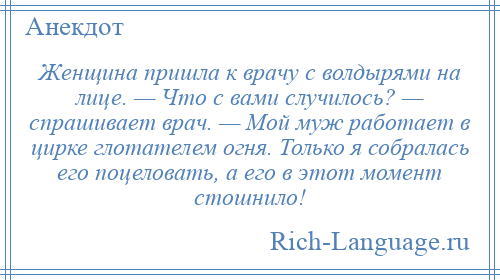 
    Женщина пришла к врачу с волдырями на лице. — Что с вами случилось? — спрашивает врач. — Мой муж работает в цирке глотателем огня. Только я собралась его поцеловать, а его в этот момент стошнило!
