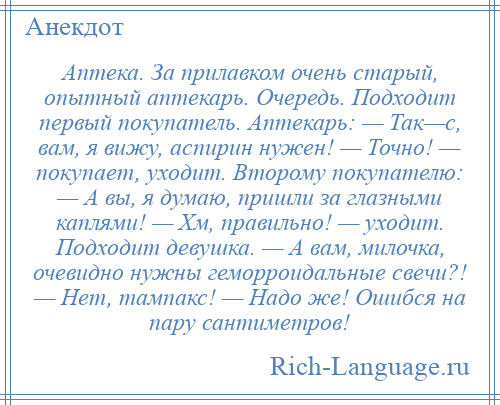 
    Аптека. За прилавком очень старый, опытный аптекарь. Очередь. Подходит первый покупатель. Аптекарь: — Так—с, вам, я вижу, аспирин нужен! — Точно! — покупает, уходит. Второму покупателю: — А вы, я думаю, пришли за глазными каплями! — Хм, правильно! — уходит. Подходит девушка. — А вам, милочка, очевидно нужны геморроидальные свечи?! — Нет, тампакс! — Надо же! Ошибся на пару сантиметров!