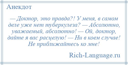 
    — Доктор, это правда?! У меня, в самом деле уже нет туберкулеза? — Абсолютно, уважаемый, абсолютно! — Ой, доктор, дайте я вас расцелую! — Ни в коем случае! Не приближайтесь ко мне!
