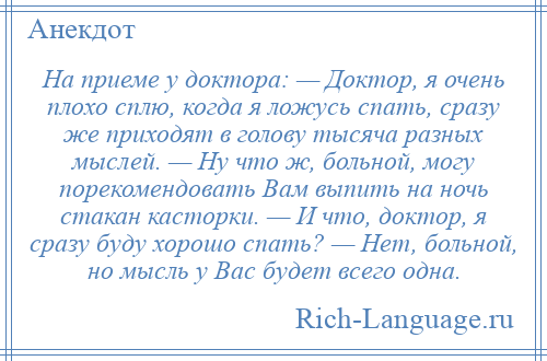 
    На приеме у доктора: — Доктор, я очень плохо сплю, когда я ложусь спать, сразу же приходят в голову тысяча разных мыслей. — Ну что ж, больной, могу порекомендовать Вам выпить на ночь стакан касторки. — И что, доктор, я сразу буду хорошо спать? — Нет, больной, но мысль у Вас будет всего одна.