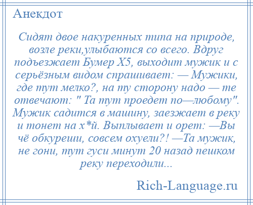 
    Сидят двое накуренных типа на природе, возле реки,улыбаются со всего. Вдруг подъезжает Бумер X5, выходит мужик и с серьёзным видом спрашивает: — Мужики, где тут мелко?, на ту сторону надо — те отвечают: Та тут проедет по—любому . Мужик садится в машину, заезжает в реку и тонет на х*й. Выплывает и орет: —Вы чё обкуреши, совсем охуели?! —Та мужик, не гони, тут гуси минут 20 назад пешком реку переходили...