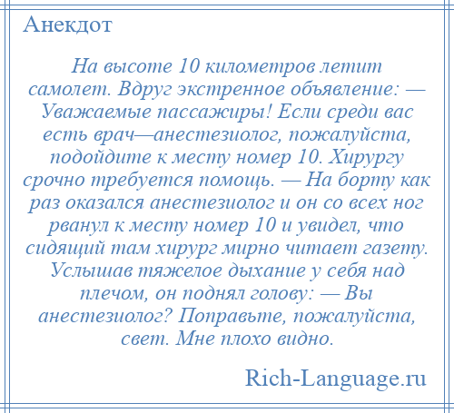 
    На высоте 10 километров летит самолет. Вдруг экстренное объявление: — Уважаемые пассажиры! Если среди вас есть врач—анестезиолог, пожалуйста, подойдите к месту номер 10. Хирургу срочно требуется помощь. — На борту как раз оказался анестезиолог и он со всех ног рванул к месту номер 10 и увидел, что сидящий там хирург мирно читает газету. Услышав тяжелое дыхание у себя над плечом, он поднял голову: — Вы анестезиолог? Поправьте, пожалуйста, свет. Мне плохо видно.
