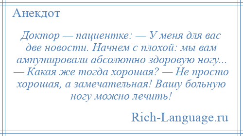 
    Доктор — пациентке: — У меня для вас две новости. Начнем с плохой: мы вам ампутировали абсолютно здоровую ногу... — Какая же тогда хорошая? — Не просто хорошая, а замечательная! Вашу больную ногу можно лечить!