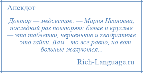 
    Доктор — медсестре: — Мария Ивановна, последний раз повторяю: белые и круглые — это таблетки, черненькие и квадратные — это гайки. Вам—то все равно, но вот больные жалуются...