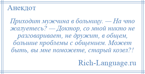 
    Приходит мужчина в больницу. — На что жалуетесь? — Доктор, со мной никто не разговаривает, не дружит, в общем, большие проблемы с общением. Может быть, вы мне поможете, старый козел?!