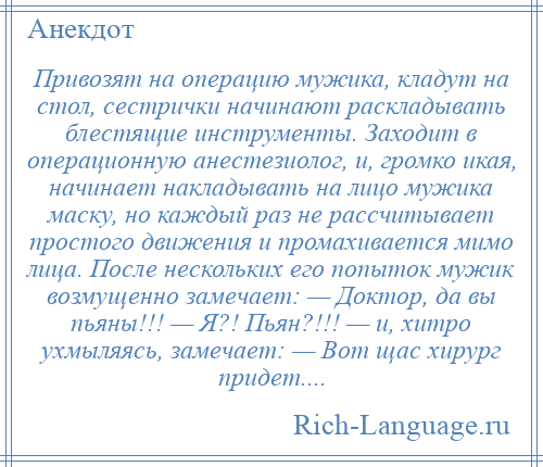 
    Привозят на операцию мужика, кладут на стол, сестрички начинают раскладывать блестящие инструменты. Заходит в операционную анестезиолог, и, громко икая, начинает накладывать на лицо мужика маску, но каждый раз не рассчитывает простого движения и промахивается мимо лица. После нескольких его попыток мужик возмущенно замечает: — Доктор, да вы пьяны!!! — Я?! Пьян?!!! — и, хитро ухмыляясь, замечает: — Вот щас хирург придет....