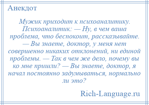 
    Мужик приходит к психоаналитику. Психоаналитик: — Ну, в чем ваша проблема, что беспокоит, рассказывайте. — Вы знаете, доктор, у меня нет совершенно никаких отклонений, ни единой проблемы. — Так в чем же дело, почему вы ко мне пришли? — Вы знаете, доктор, я начал постоянно задумываться, нормально ли это?