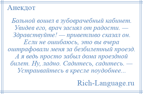 
    Больной вошел в зубоврачебный кабинет. Увидев его, врач засиял от радости. — Здравствуйте! — приветливо сказал он. Если не ошибаюсь, это вы вчера оштрафовали меня за безбилетный проезд. А я ведь просто забыл дома проездной билет. Ну, ладно. Садитесь, садитесь. — Устраивайтесь в кресле поудобнее...