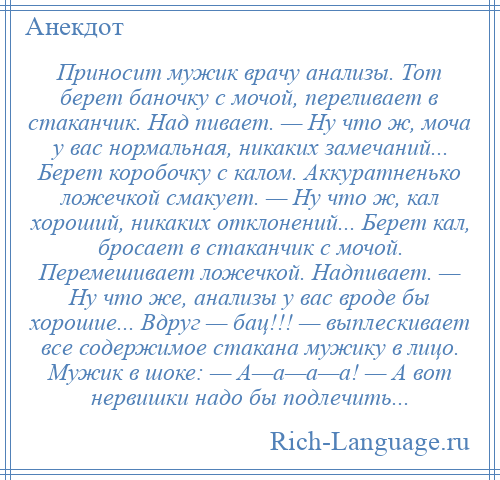 
    Приносит мужик врачу анализы. Тот берет баночку с мочой, переливает в стаканчик. Над пивает. — Ну что ж, моча у вас нормальная, никаких замечаний... Берет коробочку с калом. Аккуратненько ложечкой смакует. — Ну что ж, кал хороший, никаких отклонений... Берет кал, бросает в стаканчик с мочой. Перемешивает ложечкой. Надпивает. — Ну что же, анализы у вас вроде бы хорошие... Вдруг — бац!!! — выплескивает все содержимое стакана мужику в лицо. Мужик в шоке: — А—а—а—а! — А вот нервишки надо бы подлечить...